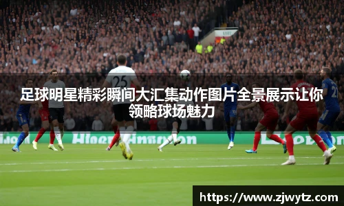 足球明星精彩瞬间大汇集动作图片全景展示让你领略球场魅力